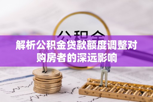 隆德解析公积金贷款额度调整对购房者的深远影响