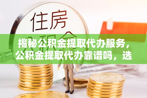 隆德揭秘公积金提取代办服务，公积金提取代办靠谱吗，选择需谨慎