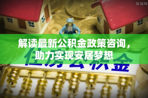 隆德解读最新公积金政策咨询，助力实现安居梦想