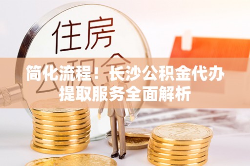 隆德简化流程！长沙公积金代办提取服务全面解析