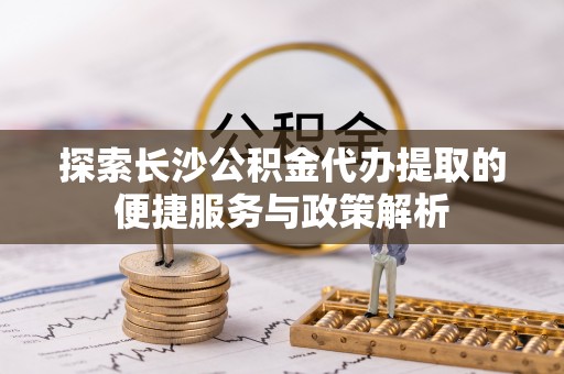 隆德探索长沙公积金代办提取的便捷服务与政策解析