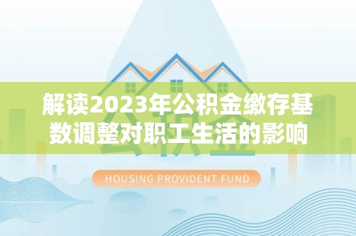 隆德解读2023年公积金缴存基数调整对职工生活的影响