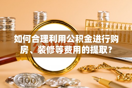 隆德如何合理利用公积金进行购房、装修等费用的提取？