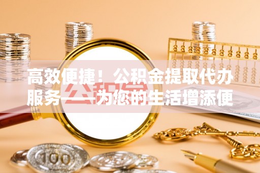 隆德高效便捷！公积金提取代办服务——为您的生活增添便利