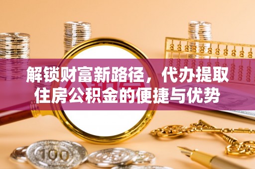 隆德解锁财富新路径，代办提取住房公积金的便捷与优势