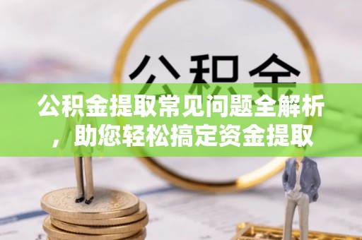 隆德公积金提取常见问题全解析，助您轻松搞定资金提取