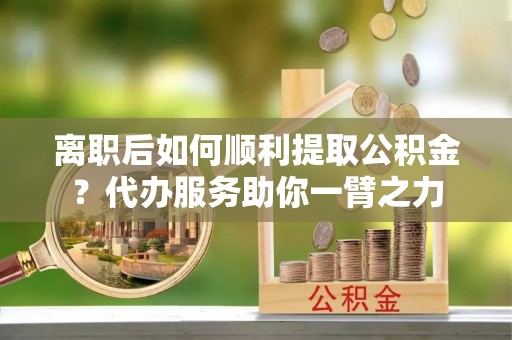 隆德离职后如何顺利提取公积金？代办服务助你一臂之力