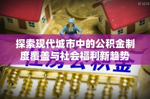 隆德探索现代城市中的公积金制度覆盖与社会福利新趋势