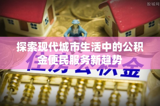 隆德探索现代城市生活中的公积金便民服务新趋势
