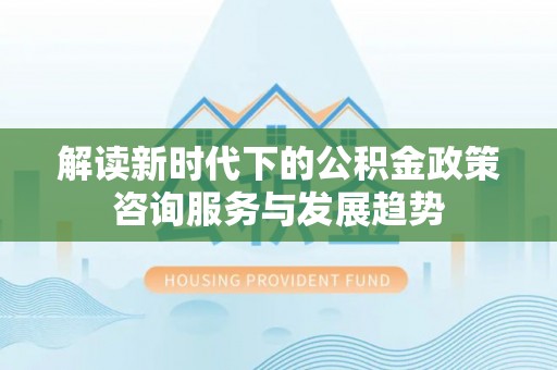 隆德解读新时代下的公积金政策咨询服务与发展趋势