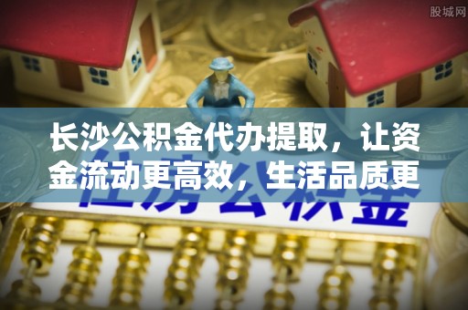 隆德长沙公积金代办提取，让资金流动更高效，生活品质更优越