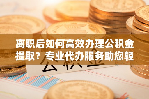 隆德离职后如何高效办理公积金提取？专业代办服务助您轻松搞定