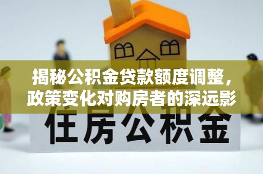 隆德揭秘公积金贷款额度调整，政策变化对购房者的深远影响