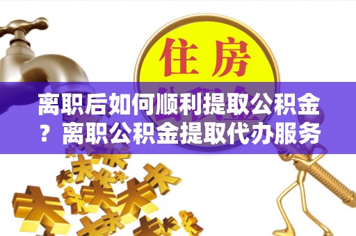 隆德离职后如何顺利提取公积金？离职公积金提取代办服务全解析