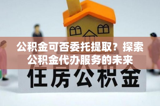 隆德公积金可否委托提取？探索公积金代办服务的未来