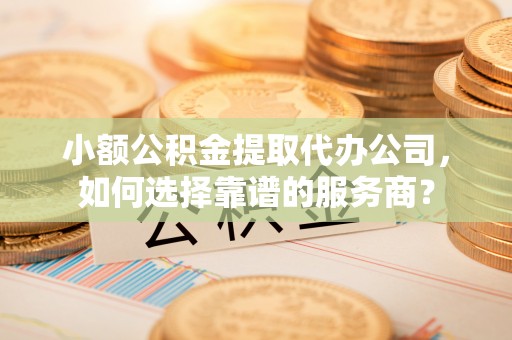 隆德小额公积金提取代办公司，如何选择靠谱的服务商？
