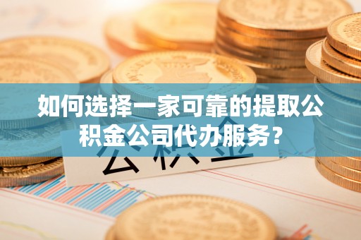 隆德如何选择一家可靠的提取公积金公司代办服务？
