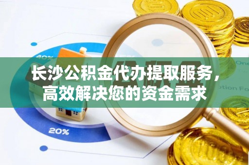 隆德长沙公积金代办提取服务，高效解决您的资金需求