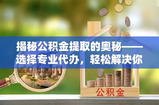 隆德揭秘公积金提取的奥秘——选择专业代办，轻松解决你的难题