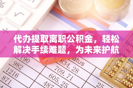 隆德代办提取离职公积金，轻松解决手续难题，为未来护航
